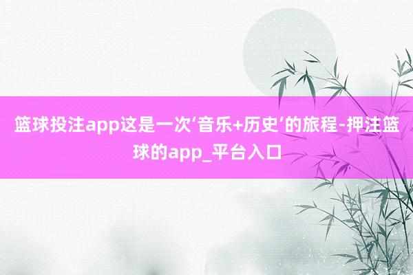 篮球投注app这是一次‘音乐+历史’的旅程-押注篮球的app_平台入口
