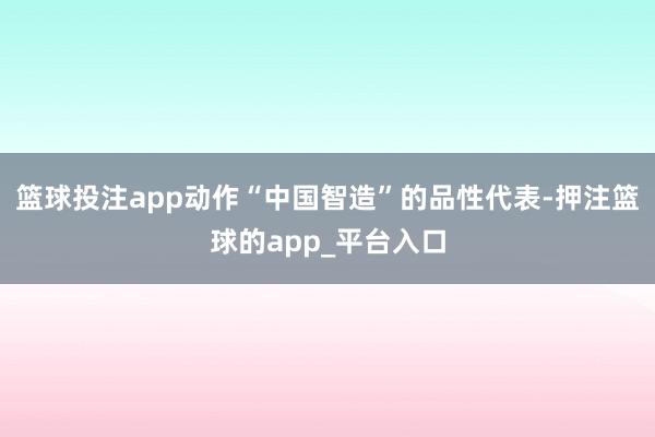 篮球投注app动作“中国智造”的品性代表-押注篮球的app_平台入口