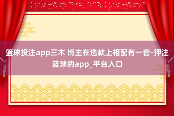 篮球投注app三木 博主在选款上相配有一套-押注篮球的app_平台入口