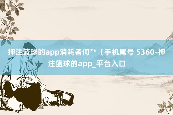 押注篮球的app消耗者何**（手机尾号 5360-押注篮球的app_平台入口