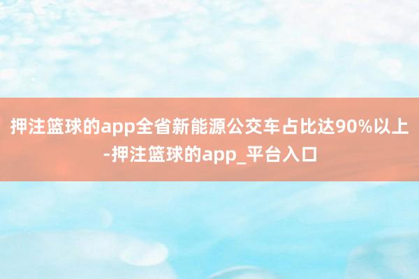 押注篮球的app全省新能源公交车占比达90%以上-押注篮球的app_平台入口