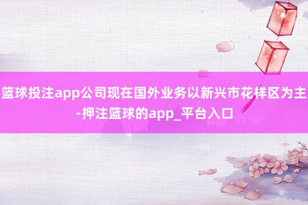 篮球投注app公司现在国外业务以新兴市花样区为主-押注篮球的app_平台入口