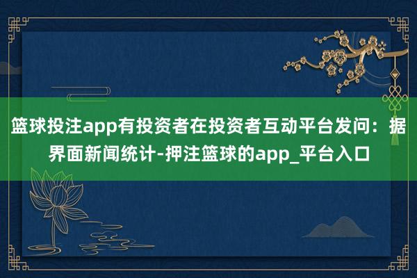 篮球投注app有投资者在投资者互动平台发问：据界面新闻统计-押注篮球的app_平台入口