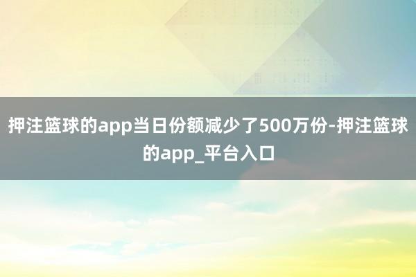 押注篮球的app当日份额减少了500万份-押注篮球的app_平台入口