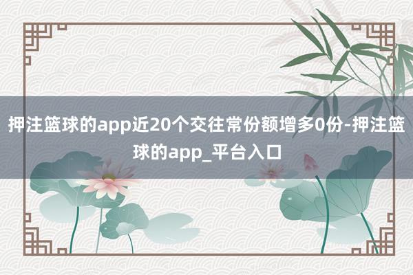 押注篮球的app近20个交往常份额增多0份-押注篮球的app_平台入口