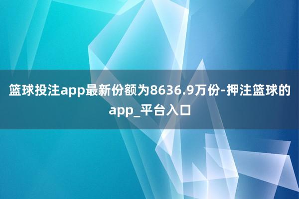 篮球投注app最新份额为8636.9万份-押注篮球的app_平台入口