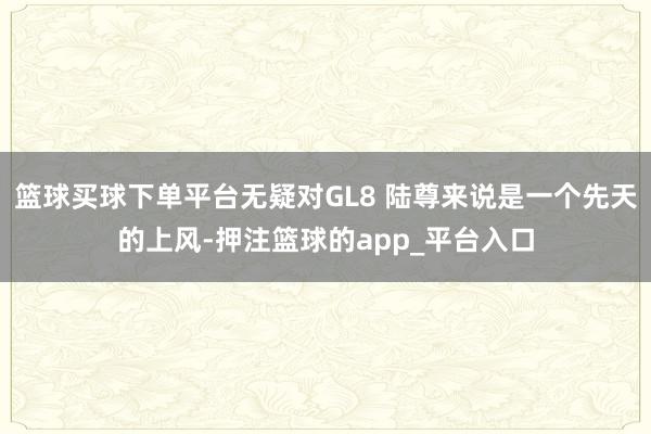篮球买球下单平台无疑对GL8 陆尊来说是一个先天的上风-押注篮球的app_平台入口