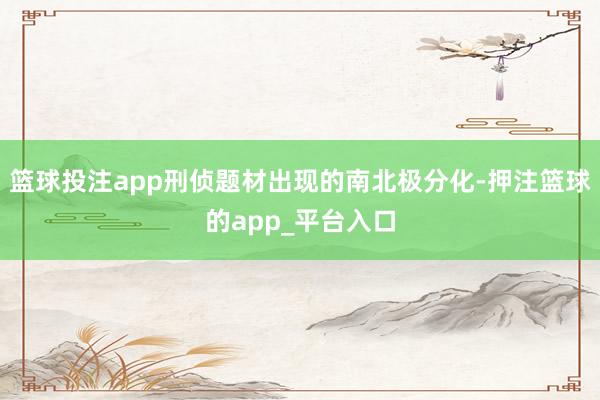 篮球投注app刑侦题材出现的南北极分化-押注篮球的app_平台入口