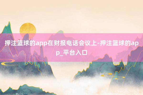 押注篮球的app　　在财报电话会议上-押注篮球的app_平台入口
