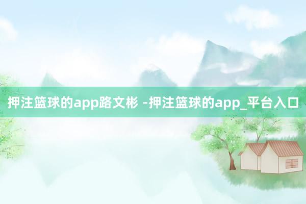 押注篮球的app路文彬 -押注篮球的app_平台入口