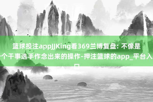 篮球投注appJJKing看369兰博复盘: 不像是一个干事选手作念出来的操作-押注篮球的app_平台入口