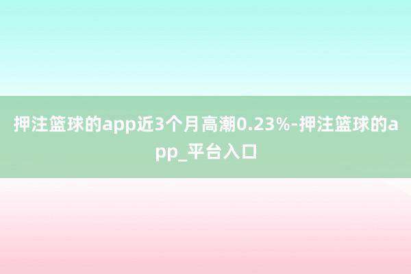 押注篮球的app近3个月高潮0.23%-押注篮球的app_平台入口