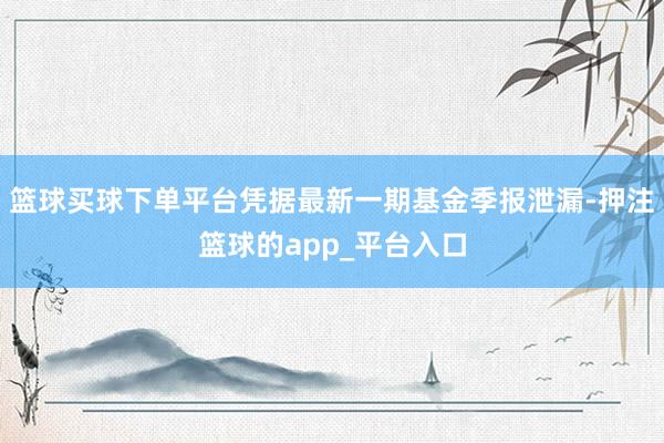 篮球买球下单平台凭据最新一期基金季报泄漏-押注篮球的app_平台入口