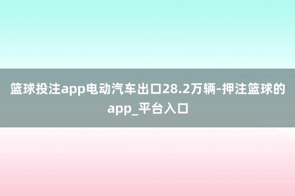 篮球投注app电动汽车出口28.2万辆-押注篮球的app_平台入口