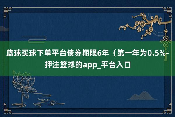 篮球买球下单平台债券期限6年（第一年为0.5%-押注篮球的app_平台入口