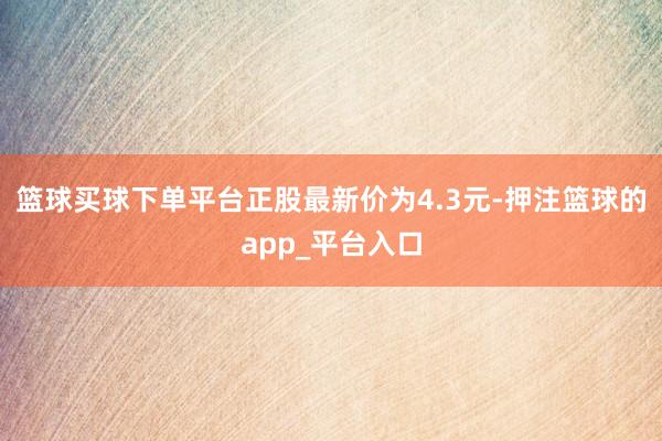 篮球买球下单平台正股最新价为4.3元-押注篮球的app_平台入口