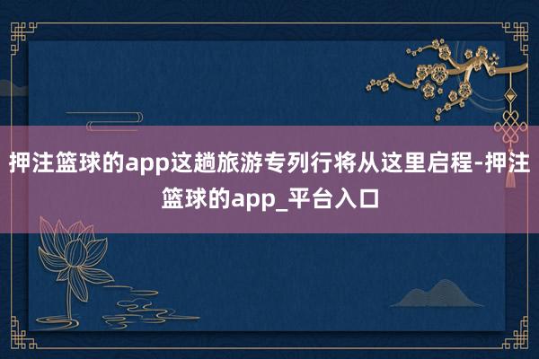 押注篮球的app这趟旅游专列行将从这里启程-押注篮球的app_平台入口
