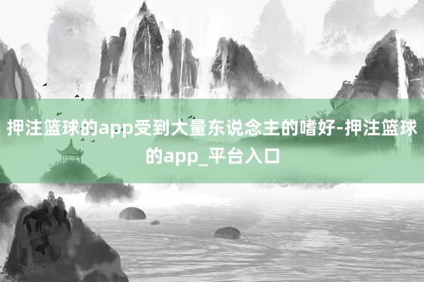 押注篮球的app受到大量东说念主的嗜好-押注篮球的app_平台入口