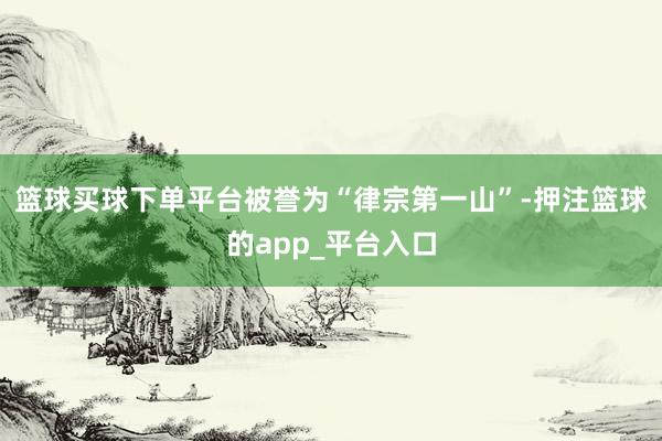 篮球买球下单平台被誉为“律宗第一山”-押注篮球的app_平台入口