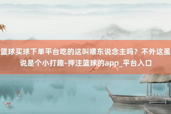 篮球买球下单平台吃的这叫喂东说念主吗？不外这虽说是个小打趣-押注篮球的app_平台入口
