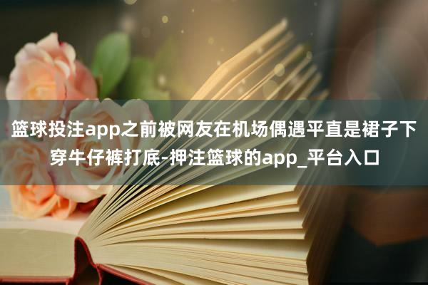 篮球投注app之前被网友在机场偶遇平直是裙子下穿牛仔裤打底-押注篮球的app_平台入口