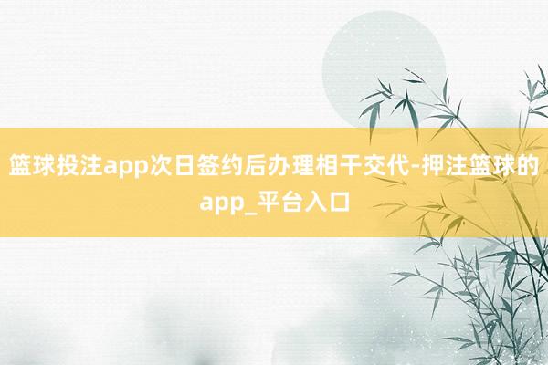 篮球投注app次日签约后办理相干交代-押注篮球的app_平台入口