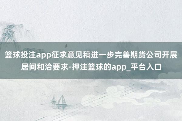 篮球投注app征求意见稿进一步完善期货公司开展居间和洽要求-押注篮球的app_平台入口