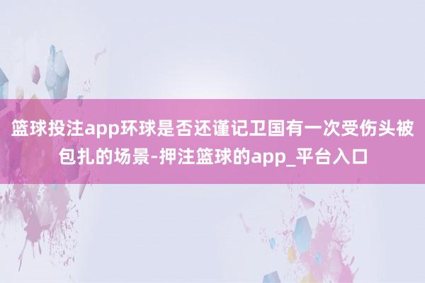 篮球投注app环球是否还谨记卫国有一次受伤头被包扎的场景-押注篮球的app_平台入口