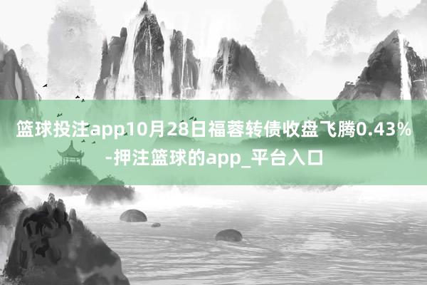 篮球投注app10月28日福蓉转债收盘飞腾0.43%-押注篮球的app_平台入口