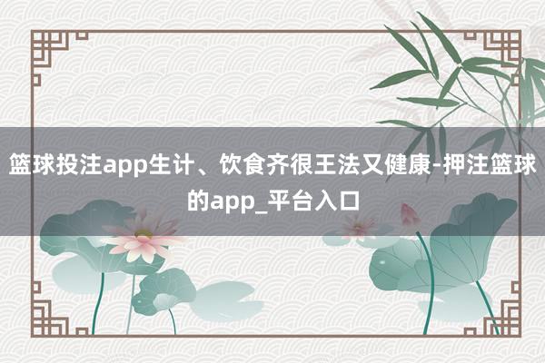 篮球投注app生计、饮食齐很王法又健康-押注篮球的app_平台入口