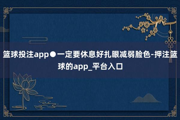 篮球投注app●一定要休息好扎眼减弱脸色-押注篮球的app_平台入口