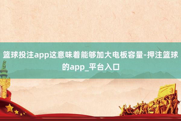 篮球投注app这意味着能够加大电板容量-押注篮球的app_平台入口