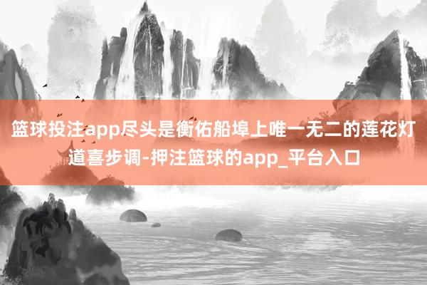 篮球投注app尽头是衡佑船埠上唯一无二的莲花灯道喜步调-押注篮球的app_平台入口