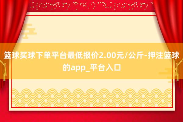 篮球买球下单平台最低报价2.00元/公斤-押注篮球的app_平台入口