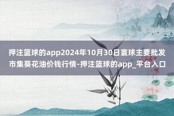 押注篮球的app2024年10月30日寰球主要批发市集葵花油价钱行情-押注篮球的app_平台入口