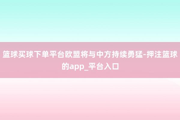 篮球买球下单平台欧盟将与中方持续勇猛-押注篮球的app_平台入口