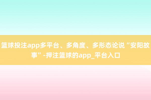 篮球投注app多平台、多角度、多形态论说“安阳故事”-押注篮球的app_平台入口