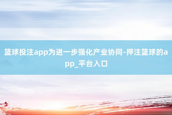 篮球投注app为进一步强化产业协同-押注篮球的app_平台入口