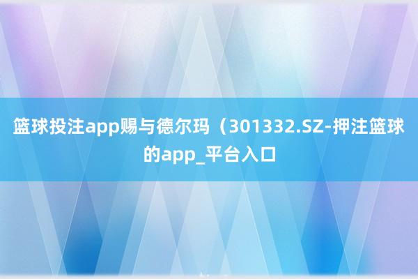 篮球投注app赐与德尔玛（301332.SZ-押注篮球的app_平台入口