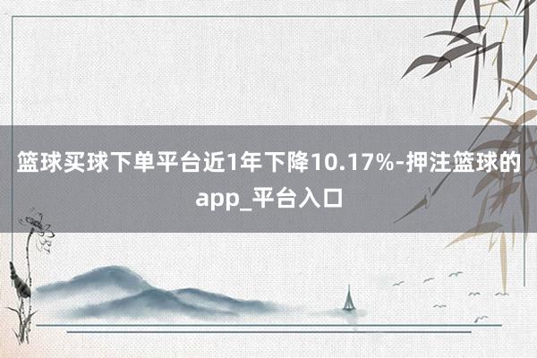 篮球买球下单平台近1年下降10.17%-押注篮球的app_平台入口
