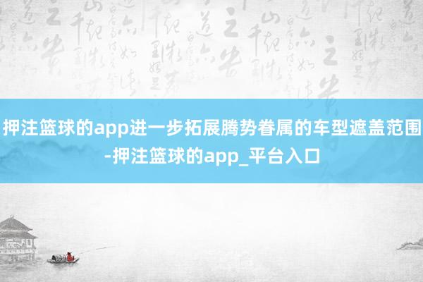押注篮球的app进一步拓展腾势眷属的车型遮盖范围-押注篮球的app_平台入口