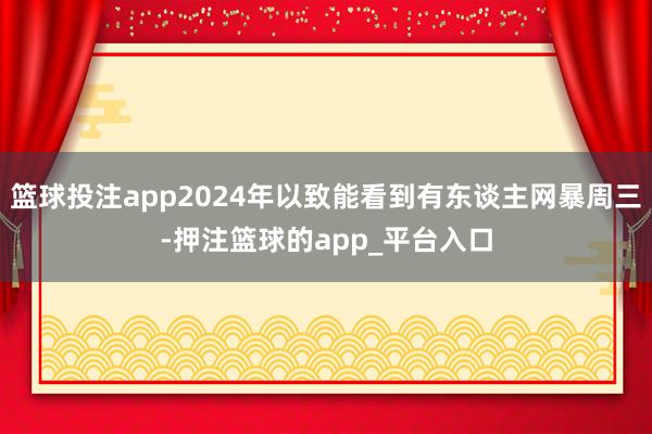 篮球投注app2024年以致能看到有东谈主网暴周三-押注篮球的app_平台入口
