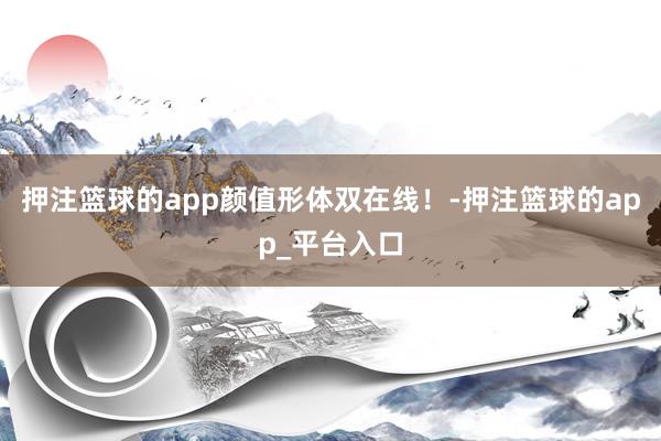 押注篮球的app颜值形体双在线！-押注篮球的app_平台入口
