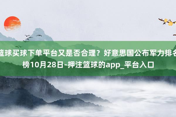 篮球买球下单平台又是否合理？好意思国公布军力排名榜10月28日-押注篮球的app_平台入口