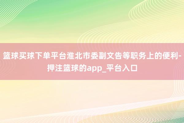 篮球买球下单平台淮北市委副文告等职务上的便利-押注篮球的app_平台入口