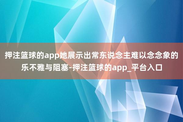 押注篮球的app她展示出常东说念主难以念念象的乐不雅与阻塞-押注篮球的app_平台入口