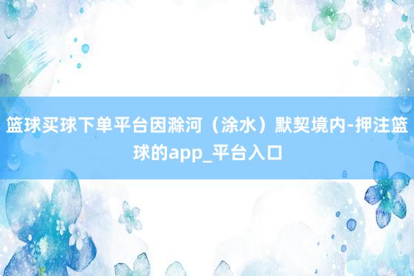 篮球买球下单平台因滁河（涂水）默契境内-押注篮球的app_平台入口