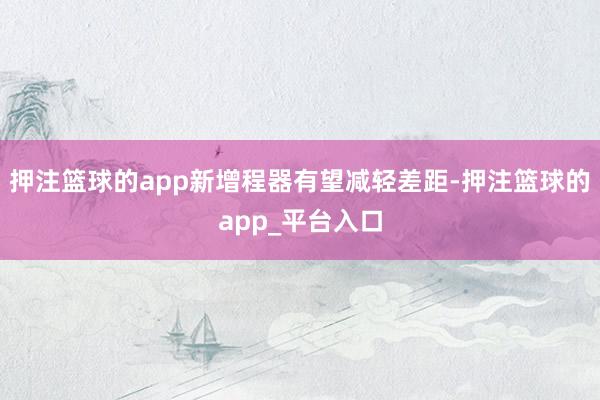 押注篮球的app新增程器有望减轻差距-押注篮球的app_平台入口