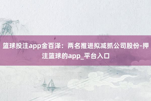 篮球投注app金百泽：两名推进拟减抓公司股份-押注篮球的app_平台入口