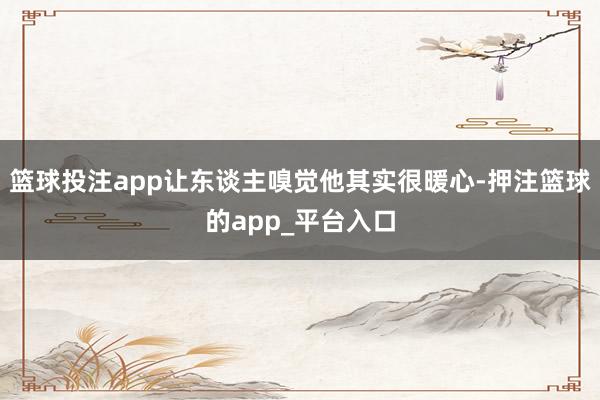 篮球投注app让东谈主嗅觉他其实很暖心-押注篮球的app_平台入口